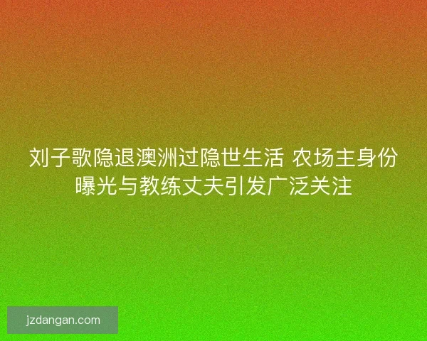 刘子歌隐退澳洲过隐世生活 农场主身份曝光与教练丈夫引发广泛关注