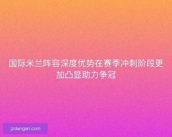 国际米兰阵容深度优势在赛季冲刺阶段更加凸显助力争冠