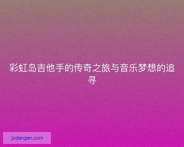 彩虹岛吉他手的传奇之旅与音乐梦想的追寻